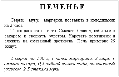 Подпись: ПЕЧЕНЬЕ
Сырки, муку, маргарин, поставить в холодильник на 2 часа.
Тонко раскатать тесто. Смазать белком, взбитым с сахаром, и свернуть рулетом. Нарезать ломтиками и сложить на смазанный противень. Печь примерно 25 минут.
2 сырка по 100 г, 1 пачка маргарина, 2 яйца, 1 стакан сахара, 0,5 чайной ложки соды, погашенной уксусом, 2,5 стакана муки.