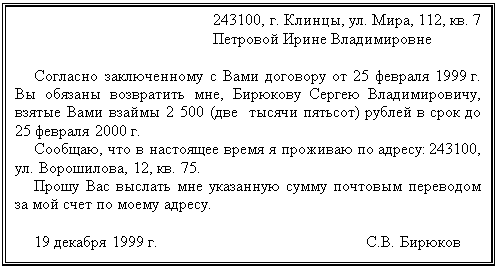 Подпись: 243100, г. Клинцы, ул. Мира, 112, кв. 7
Петровой Ирине Владимировне
Согласно заключенному с Вами договору от 25 февраля 1999 г. Вы обязаны возвратить мне, Бирюкову Сергею Владимировичу, взятые Вами взаймы 2 500 (две тысячи пятьсот) рублей в срок до 25 февраля 2000 г.
Сообщаю, что в настоящее время я проживаю по адресу: 243100, ул. Ворошилова, 12, кв. 75.
Прошу Вас выслать мне указанную сумму почтовым переводом за мой счет по моему адресу.
19 декабря 1999 г. С.В. Бирюков