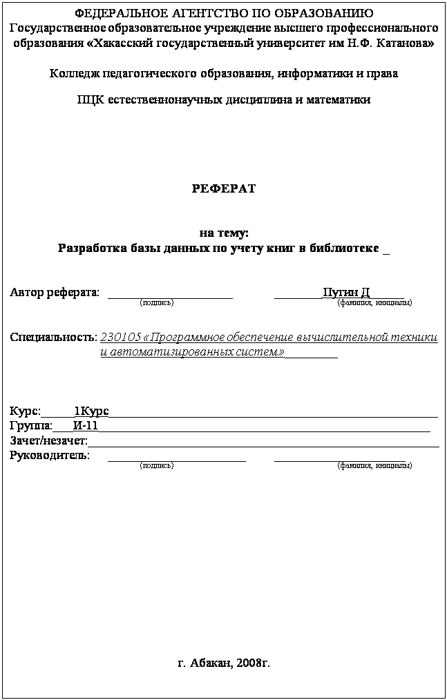 Подпись: ФЕДЕРАЛЬНОЕ АГЕНТСТВО ПО ОБРАЗОВАНИЮ
Государственное образовательное учреждение высшего профессионального образования «Хакасский государственный университет им Н.Ф. Катанова»
Колледж педагогического образования, информатики и права
ПЦК естественнонаучных дисциплина и математики
РЕФЕРАТ
на тему:
Разработка базы данных по учету книг в библиотеке _
Автор реферата: ___________________ _______ Пугин Д_____
(подпись) (фамилия, инициалы)
Специальность: 230105 «Программное обеспечение вычислительной техники и автоматизированных систем»________
Курс:_____1Курс___________________________________________________
Группа:___И-11___________________________________________________
Зачет/незачет:______________________________________________________
Руководитель: _____________________ ____________________
(подпись) (фамилия, инициалы)
г. Абакан, 2008г.