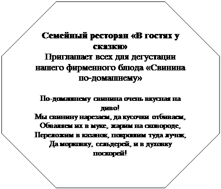 Восьмиугольник: Семейный ресторан «В гостях у сказки» Приглашает всех для дегустации нашего фирменного блюда «Свинина по-домашнему» По-домашнему свинина очень вкусная на диво! Мы свинину нарезаем, да кусочки отбиваем, Обваляем их в муке, жарим на сковороде, Переложим в казанок, покрошим туда лучок, Да морковку, сельдерей, и в духовку поскорей! И на соли, и на масле жарим мы картофель фри, Опускаем в казанок, тушим, чтобы был готов. Помидора кладем два, уж поджаренных слегка, Долек6-7 чеснока. А на стол как подаем! Ох, свежо и вкусно тает кушанье во рту – Объяснить невмоготу! Ждем! Ждем! Ждем! Ждем! Ждем! 