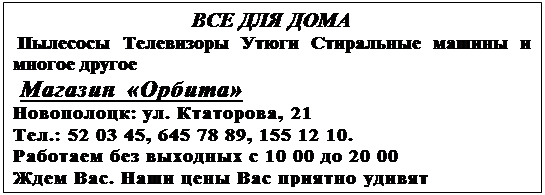 Подпись: ВСЕ ДЛЯ ДОМА Пылесосы Телевизоры Утюги Стиральные машины и многое другое Магазин «Орбита» Новополоцк: ул. Ктаторова, 21 Тел.: 52 03 45, 645 78 89, 155 12 10. Работаем без выходных с 10 00 до 20 00 Ждем Вас. Наши цены Вас приятно удивят 
